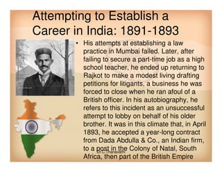 Attempting to Establish a
Career in India: 1891-1893
• His attempts at establishing a law
practice in Mumbai failed. Later, after
failing to secure a part-time job as a high
school teacher, he ended up returning to
Rajkot to make a modest living drafting
petitions for litigants, a business he waspetitions for litigants, a business he was
forced to close when he ran afoul of a
British officer. In his autobiography, he
refers to this incident as an unsuccessful
attempt to lobby on behalf of his older
brother. It was in this climate that, in April
1893, he accepted a year-long contract
from Dada Abdulla & Co., an Indian firm,
to a post in the Colony of Natal, South
Africa, then part of the British Empire
Dr.C.Thanavathi
 