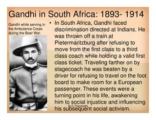 Gandhi in South Africa: 1893- 1914
• In South Africa, Gandhi faced
discrimination directed at Indians. He
was thrown off a train at
Pietermaritzburg after refusing to
move from the first class to a third
class coach while holding a valid first
class ticket. Traveling farther on by
Gandhi while serving in
the Ambulance Corps
during the Boer War.
class ticket. Traveling farther on by
stagecoach he was beaten by a
driver for refusing to travel on the foot
board to make room for a European
passenger. These events were a
turning point in his life, awakening
him to social injustice and influencing
his subsequent social activism.
Dr.C.Thanavathi
 