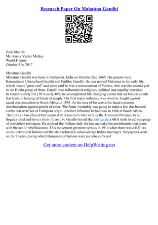 Research Paper On Mahatma Gandhi
Zack Sharifai
Ms. Kristy Ventre McKee
World History
October 31st 2017
Mahatma Gandhi
Mahatma Gandhi was born in Porbandar, India on October 2nd, 1869. His parents were
Karamchand Uttamchand Gandhi and Putlibai Gandhi. He was named Mahatma in his early life,
which means "great soul" and some said he was a reincarnation of Vishnu, who was the second god
in the Hindu group of three. Gandhi was influential in religious, political and equality practices.
In Gandhi's early life (30 to early 40's) he accomplished life changing events that set him on a path
that leads to helping all kinds of people. His first major influence was when he fought against
racial discrimination in South Africa in 1893. At the time of his arrival he faced common
discrimination against people of color. The Natal Assembly was going to make a law that banned
voters that were not of European origin. Another influence he had was in 1906 in South Africa.
There was a law placed that required all Asian men who were in the Transvaal Province to be
fingerprinted and have a form of pass. So Gandhi started the Satyagraha (AKA truth force) campaign
of nonviolent resistance. He advised that Indians defy the law and take the punishments that come
with the act of rebelliousness. This movement got more serious in 1914 when there was a ВЈ3 tax
on ex–indentured Indians and the state refused to acknowledge Indian marriages. Satyagraha went
on for 7 years, during which thousands of Indians were put into cuffs and
Get more content on HelpWriting.net
 