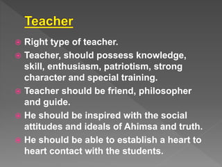  Right type of teacher.
Teacher, should possess knowledge,
skill, enthusiasm, patriotism, strong
character and special training.
Teacher should be friend, philosopher
and guide.
He should be inspired with the social
attitudes and ideals of Ahimsa and truth.
He should be able to establish a heart to
heart contact with the students.