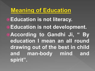 Education is not literacy.
Education is not development.
According to Gandhi Ji, “ By
education I mean an all round
drawing out of the best in child
and man-body mind and
spirit”.