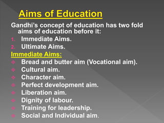 Gandhi’s concept of education has two fold
aims of education before it:
1. Immediate Aims.
2. Ultimate Aims.
Immediate Aims:
Bread and butter aim (Vocational aim).
Cultural aim.
Character aim.
Perfect development aim.
Liberation aim.
Dignity of labour.
Training for leadership.
Social and Individual aim.