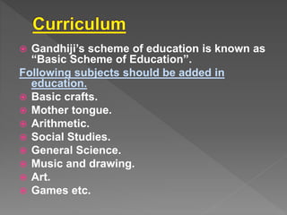  Gandhiji’s scheme of education is known as
“Basic Scheme of Education”.
Following subjects should be added in
education.
Basic crafts.
Mother tongue.
Arithmetic.
Social Studies.
General Science.
Music and drawing.
Art.
Games etc.
