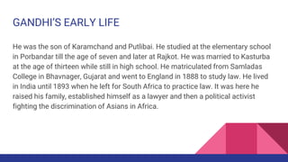GANDHI’S EARLY LIFE
He was the son of Karamchand and Putlibai. He studied at the elementary school
in Porbandar till the a...
