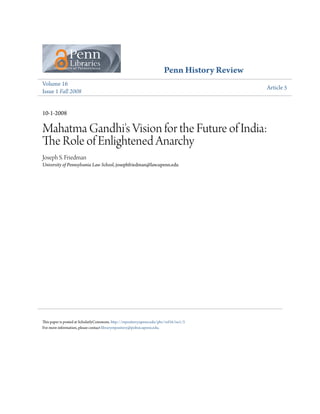 Penn History Review
Volume 16
Issue 1 Fall 2008
Article 5
10-1-2008
Mahatma Gandhi's Vision for the Future of India:
The Role of Enlightened Anarchy
Joseph S. Friedman
University of Pennsylvania Law School, josephfriedman@law.upenn.edu
This paper is posted at ScholarlyCommons. http://repository.upenn.edu/phr/vol16/iss1/5
For more information, please contact libraryrepository@pobox.upenn.edu.
 