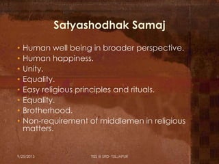 Satyashodhak Samaj
• Human well being in broader perspective.
• Human happiness.
• Unity.
• Equality.
• Easy religious principles and rituals.
• Equality.
• Brotherhood.
• Non-requirement of middlemen in religious
matters.
9/25/2013 TISS @ SRD- TULJAPUR
 