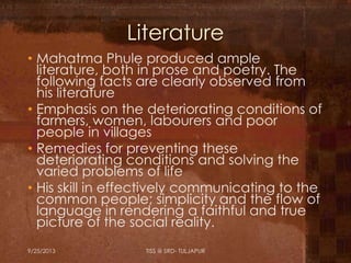 Literature
• Mahatma Phule produced ample
literature, both in prose and poetry. The
following facts are clearly observed from
his literature
• Emphasis on the deteriorating conditions of
farmers, women, labourers and poor
people in villages
• Remedies for preventing these
deteriorating conditions and solving the
varied problems of life
• His skill in effectively communicating to the
common people; simplicity and the flow of
language in rendering a faithful and true
picture of the social reality.
9/25/2013 TISS @ SRD- TULJAPUR
 