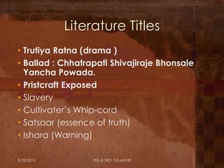 Literature Titles
• Trutiya Ratna (drama )
• Ballad : Chhatrapati Shivajiraje Bhonsale
Yancha Powada.
• Pristcraft Exposed
• Slavery
• Cultivater’s Whip-cord
• Satsaar (essence of truth)
• Ishara (Warning)
9/25/2013 TISS @ SRD- TULJAPUR
 