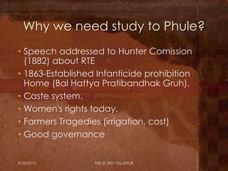 Why we need study to Phule?
• Speech addressed to Hunter Comission
(1882) about RTE
• 1863-Established Infanticide prohibition
Home (Bal Hattya Pratibandhak Gruh).
• Caste system.
• Women's rights today.
• Farmers Tragedies (irrigation, cost)
• Good governance
9/25/2013 TISS @ SRD- TULJAPUR
 