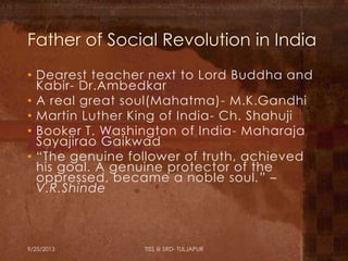 Father of Social Revolution in India
• Dearest teacher next to Lord Buddha and
Kabir- Dr.Ambedkar
• A real great soul(Mahatma)- M.K.Gandhi
• Martin Luther King of India- Ch. Shahuji
• Booker T. Washington of India- Maharaja
Sayajirao Gaikwad
• “The genuine follower of truth, achieved
his goal. A genuine protector of the
oppressed, became a noble soul.” –
V.R.Shinde
9/25/2013 TISS @ SRD- TULJAPUR
 