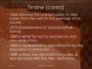 Timline (contd)
• 1868-Allowed the untouchables to take
water from the well (in the premises of his
house).
• 1873-Establishment of 'Satyashodhak
Samaj'.
• 1880-A letter for not to sanction to start
new wine shops
• 1882-A representation Submitted to Hunter
Education Commission
• 1888-Jotirao was felicitated by public &
was honored with the title : Mahatma
9/25/2013 TISS @ SRD- TULJAPUR
 