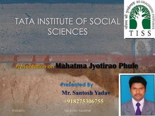 TATA INSTITUTE OF SOCIAL
SCIENCES
Presentation on Mahatma Jyotirao Phule
Presented By
Mr. Santosh Yadav
+918275306755
9/25/2013 TISS @ SRD- TULJAPUR
 