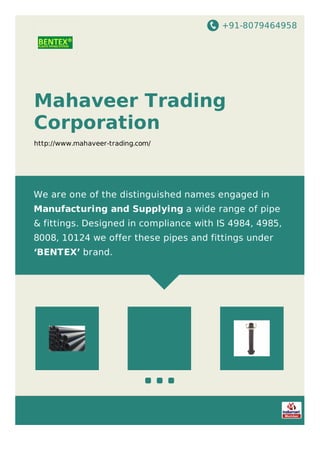 +91-8079464958
Mahaveer Trading
Corporation
http://www.mahaveer-trading.com/
We are one of the distinguished names engaged in
Manufacturing and Supplying a wide range of pipe
& fittings. Designed in compliance with IS 4984, 4985,
8008, 10124 we offer these pipes and fittings under
‘BENTEX’ brand.
 