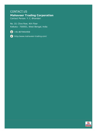 CONTACT US
Mahaveer Trading Corporation
Contact Person: Y. C. Bhandari
No. 10, Clive Row, 4th Floor
Kolkata - 700001, West Bengal, India
+91-8079464958
http://www.mahaveer-trading.com/
 