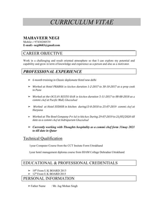 CURRICULUM VITAE
MAHAVEER NEGI
Mobile:-+97430200539
E-mail:- negi0683@gmail.com
CAREER OBJECTIVE
Work in a challenging and result oriented atmosphere so that I can explore my potential and
capability and grow in term of knowledge and experience as a person and also as a motivator.
PROFESSIONAL EXPERIENCE
➢ 6 month training in Classic deplomate Hotel new delhi
➢ Worked at Hotel PRABHA in kitchen duration 1-2-2017 to 30-10-2017 as a prep cook
in Pune
➢ Worked at the OCEAN RESTO BAR in kitchen duration 5-11-2017 to 08-08-2018 as a
commi chef at Pacific Mall, Ghaziabad
➢ Worked at Hotel SUDHIR in kitchen during13-8-2018 to 25-07-2019 commi chef at
Haryana
➢ Worked at The Bowl Company Pvt ltd in kitchen During 29-07-2019 to 21/05/2020 till
date as a commi chef at Indrapuram Ghaziabad
➢ Currently working with Thoughts hospitality as a commi chef form 31may 2021
to till date in Qatar
Technical Qualification
1year Computer Course from the CCT Insitute Form Uttrakhand
1year hotel management diploma course from IHAM Collage Dehradun Uttrakhand
EDUCATIONAL & PROFESSIONAL CREDENTIALS
➢ 10th
From U.K BOARD 2013
➢ 12th
From U.K BOARD 2015
PERSONAL INFORMATION
➢Father Name : Mr. Jug Mohan Singh
 