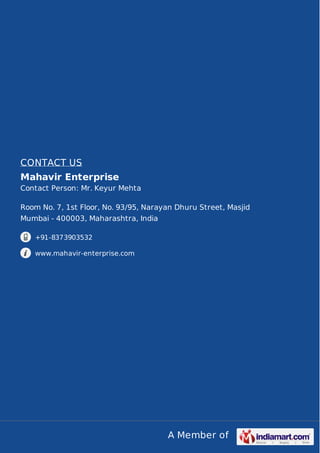 A Member of
CONTACT US
Mahavir Enterprise
Contact Person: Mr. Keyur Mehta
Room No. 7, 1st Floor, No. 93/95, Narayan Dhuru Street, Masjid
Mumbai - 400003, Maharashtra, India
+91-8373903532
www.mahavir-enterprise.com
 