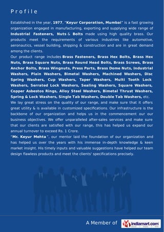A Member of
P r o f i l e
Established in the year, 1977, “Keyur Corporation, Mumbai” is a fast growing
organization engaged in manufacturing, exporting and supplying wide range of
Industrial Fasteners, Nuts & Bolts made using high quality brass. Our
products meet the requirements of various industries like automotive,
aeronautics, vessel building, shipping & construction and are in great demand
among the clients.
Our product range includes Brass Fasteners, Brass Hex Bolts, Brass Hex
Nuts, Brass Square Nuts, Brass Round Head Bolts, Brass Screws, Brass
Anchor Bolts, Brass Wingnuts, Press Parts, Brass Dome Nuts, Industrial
Washers, Plain Washers, Bimetal Washers, Machined Washers, Disc
Spring Washers, Cup Washers, Taper Washers, Multi Tooth Lock
Washers, Serrated Lock Washers, Sealing Washers, Square Washers,
Copper Asbestos Rings, Alloy Steel Washers, Bimetal Thrust Washers,
Spring & Lock Washers, Single Tab Washers, Double Tab Washers, etc.
We lay great stress on the quality of our range, and make sure that it oﬀers
great utility & is available in customized speciﬁcations. Our infrastructure is the
backbone of our organization and helps us in the commencement our our
business objectives. We oﬀer unparalleled after-sales services and make sure
that our clients are satisﬁed with our range, this has helped us expand our
annual turnover to exceed Rs. 1 Crore.
“Mr. Keyur Mehta ”, our mentor laid the foundation of our organization and
has helped us over the years with his immense in-depth knowledge & keen
market insight. His timely inputs and valuable suggestions have helped our team
design flawless products and meet the clients' specifications precisely.
 