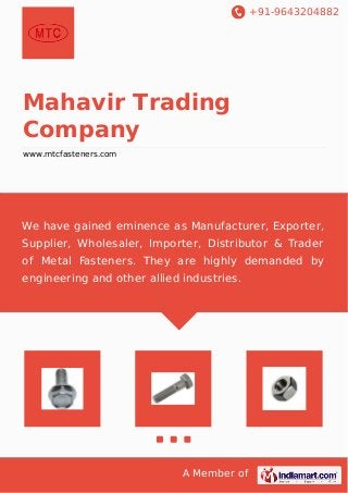 +91-9643204882
A Member of
Mahavir Trading
Company
www.mtcfasteners.com
We have gained eminence as Manufacturer, Exporter,
Supplier, Wholesaler, Importer, Distributor & Trader
of Metal Fasteners. They are highly demanded by
engineering and other allied industries.
 