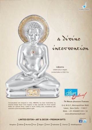 a divine
                                                                          intervention

                                                                                   mahavira
                                                                           LIN809 (24cm Height)
                                                                         Limited Edition of 2501 Pcs




Conceptualized and designed in india, mahavira, has been handcrafted, by
renowed Design House “Linea Argenty” in Italy, especially for d’mart exclusif.
Perfect for spiritual divine, crafted in 92.5% sterling silver, embellished with
swarovski crystal and jewellery gilded in gold.


                                                                                              www.dmartexclusif.com
                                                                                                                                      dmart/gsb/01-11




                                                                                                                      Follow us on:




  Bengaluru    I Kolkata I Mumbai I Pune I Nagpur I Shirdi I Hyderabad I                 Chennai       I   Vishakhapatnam
 