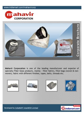 Mahavir Corporation is one of the leading manufacturer and exporter of
specialty Fiber Glass products, mainly - filter fabrics, filter bags (woven & non-
woven), fabric with different finishes, tapes, belts, threads etc.
 