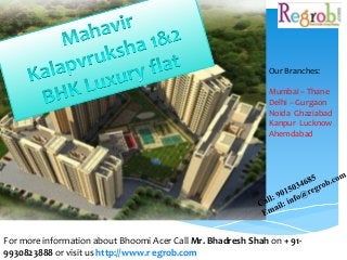 Our Branches: 
Mumbai – Thane 
Delhi – Gurgaon 
Noida Ghaziabad 
Kanpur Lucknow 
Ahemdabad 
For more information about Bhoomi Acer Call Mr. Bhadresh Shah on + 91- 
9930823888 or visit us http://www.r egrob.com 
 