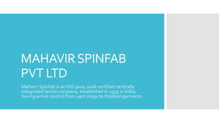 MAHAVIRSPINFAB
PVT LTD
Mahavir Spinfab is an ISO 9001:2008 certified vertically
integrated textile company, established in 1995 in India,
having entire control from yarn stage to finished garments
 