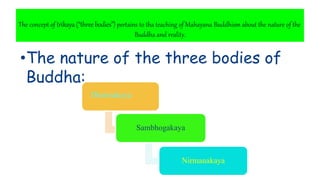 The concept of trikaya(“threebodies”) pertains to tha teaching of Mahayana Buddhism about the nature of the
Buddha and reality.
•The nature of the three bodies of
Buddha:
Dharmakaya
Sambhogakaya
Nirmanakaya
 