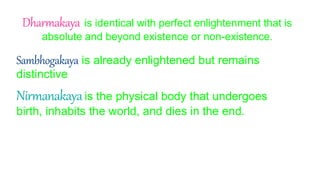 Dharmakaya is identical with perfect enlightenment that is
absolute and beyond existence or non-existence.
Sambhogakaya is already enlightened but remains
distinctive
Nirmanakayais the physical body that undergoes
birth, inhabits the world, and dies in the end.
 