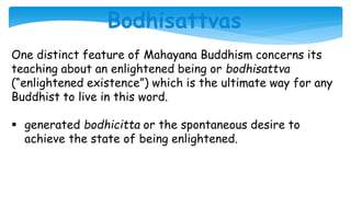 Bodhisattvas
One distinct feature of Mahayana Buddhism concerns its
teaching about an enlightened being or bodhisattva
(“enlightened existence”) which is the ultimate way for any
Buddhist to live in this word.
 generated bodhicitta or the spontaneous desire to
achieve the state of being enlightened.
 