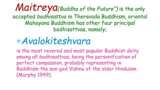 Maitreya(Buddha of the Future”) is the only
accepted bodhisattva in Theravada Buddhism, oriental
Mahayana Buddhism has other four principal
bodhisattvas, namely;
Avalokiteshvara
is the most revered and most popular Buddhist deity
among all bodhisattvas, being the personification of
perfect compassion, probably representing in
Buddhism the sun-god Vishnu of the older Hinduism
(Murphy 1949).
 