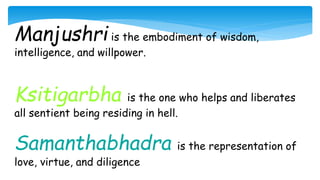 Manjushri is the embodiment of wisdom,
intelligence, and willpower.
Ksitigarbha is the one who helps and liberates
all sentient being residing in hell.
Samanthabhadra is the representation of
love, virtue, and diligence
 