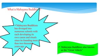 What is Mahayana Buddhism?
Mahayana Buddhism
has diverged into
numerous schools with
each developing its
own canon and rituals
since its founding more
than two thousand
years ago  Mahayana Buddhism also known
as the “Great Vehicle”
 