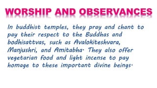 In buddhist temples, they pray and chant to
pay their respect to the Buddhas and
bodhisattvas, such as Avalokiteshvara,
Manjushri, and Amitabha. They also offer
vegetarian food and light incense to pay
homage to these important divine beings.
 