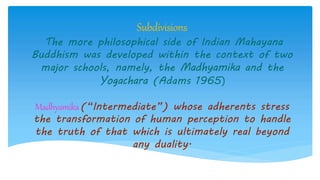 Subdivisions
The more philosophical side of Indian Mahayana
Buddhism was developed within the context of two
major schools, namely, the Madhyamika and the
Yogachara (Adams 1965)
Madhyamika(“Intermediate”) whose adherents stress
the transformation of human perception to handle
the truth of that which is ultimately real beyond
any duality.
 