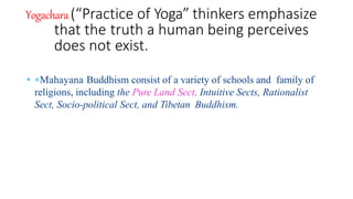 Yogachara(“Practice of Yoga” thinkers emphasize
that the truth a human being perceives
does not exist.
• Mahayana Buddhism consist of a variety of schools and family of
religions, including the Pure Land Sect, Intuitive Sects, Rationalist
Sect, Socio-political Sect, and Tibetan Buddhism.
 