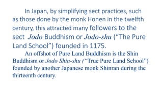 In Japan, by simplifying sect practices, such
as those done by the monk Honen in the twelfth
century, this attracted many followers to the
sect Jodo Buddhism or Jodo-shu (“The Pure
Land School”) founded in 1175.
An offshot of Pure Land Buddhism is the Shin
Buddhism or Jodo Shin-shu (“True Pure Land School”)
founded by another Japanese monk Shinran during the
thirteenth century.
 