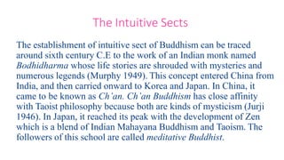 The establishment of intuitive sect of Buddhism can be traced
around sixth century C.E to the work of an Indian monk named
Bodhidharma whose life stories are shrouded with mysteries and
numerous legends (Murphy 1949). This concept entered China from
India, and then carried onward to Korea and Japan. In China, it
came to be known as Ch’an. Ch’an Buddhism has close affinity
with Taoist philosophy because both are kinds of mysticism (Jurji
1946). In Japan, it reached its peak with the development of Zen
which is a blend of Indian Mahayana Buddhism and Taoism. The
followers of this school are called meditative Buddhist.
The Intuitive Sects
 