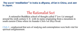 The word “meditation” in India is dhyana, ch’an in China, and zen
in Japan.
The Rationalist Sect
A rationalist Buddhist school of thought called T’ien-t’ai emerged
around the sixth century C.E. with its name originating from a mountain in
south eastern China where its founder Chih-I or Zhiyi lived.
Chih-I – emphasized that acts of studying and contemplation were both vital for
spiritual enlightenment.
 