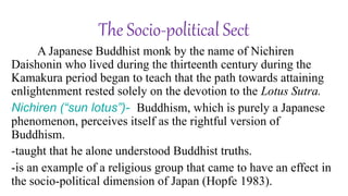 A Japanese Buddhist monk by the name of Nichiren
Daishonin who lived during the thirteenth century during the
Kamakura period began to teach that the path towards attaining
enlightenment rested solely on the devotion to the Lotus Sutra.
Nichiren (“sun lotus”)- Buddhism, which is purely a Japanese
phenomenon, perceives itself as the rightful version of
Buddhism.
-taught that he alone understood Buddhist truths.
-is an example of a religious group that came to have an effect in
the socio-political dimension of Japan (Hopfe 1983).
The Socio-political Sect
 