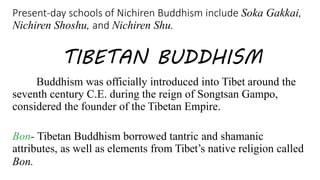 Present-day schools of Nichiren Buddhism include Soka Gakkai,
Nichiren Shoshu, and Nichiren Shu.
TIBETAN BUDDHISM
Buddhism was officially introduced into Tibet around the
seventh century C.E. during the reign of Songtsan Gampo,
considered the founder of the Tibetan Empire.
Bon- Tibetan Buddhism borrowed tantric and shamanic
attributes, as well as elements from Tibet’s native religion called
Bon.
 