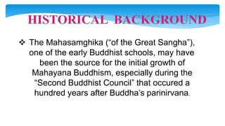  The Mahasamghika (“of the Great Sangha”),
one of the early Buddhist schools, may have
been the source for the initial growth of
Mahayana Buddhism, especially during the
“Second Buddhist Council” that occured a
hundred years after Buddha’s parinirvana.
 