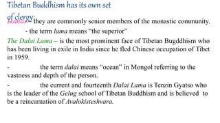 Tibetan Buddhism has its own set
of clergy;
Lamas – they are commonly senior members of the monastic community.
- the term lama means “the superior”
The Dalai Lama – is the most prominent face of Tibetan Bugddhism who
has been living in exile in India since he fled Chinese occupation of Tibet
in 1959.
- the term dalai means “ocean” in Mongol referring to the
vastness and depth of the person.
- the current and fourteenth Dalai Lama is Tenzin Gyatso who
is the leader of the Gelug school of Tibetan Buddhism and is believed to
be a reincarnation of Avalokisteshvara.
 