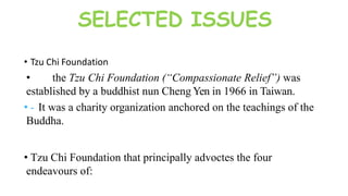 SELECTED ISSUES
• Tzu Chi Foundation
• the Tzu Chi Foundation (“Compassionate Relief”) was
established by a buddhist nun Cheng Yen in 1966 in Taiwan.
• - It was a charity organization anchored on the teachings of the
Buddha.
• Tzu Chi Foundation that principally advoctes the four
endeavours of:
 