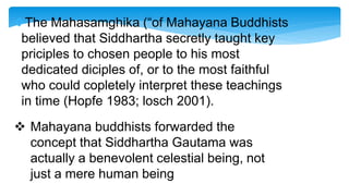 The Mahasamghika (“of Mahayana Buddhists
believed that Siddhartha secretly taught key
priciples to chosen people to his most
dedicated diciples of, or to the most faithful
who could copletely interpret these teachings
in time (Hopfe 1983; losch 2001).
 Mahayana buddhists forwarded the
concept that Siddhartha Gautama was
actually a benevolent celestial being, not
just a mere human being
 