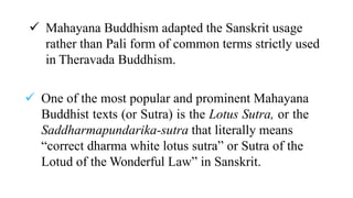  Mahayana Buddhism adapted the Sanskrit usage
rather than Pali form of common terms strictly used
in Theravada Buddhism.
 One of the most popular and prominent Mahayana
Buddhist texts (or Sutra) is the Lotus Sutra, or the
Saddharmapundarika-sutra that literally means
“correct dharma white lotus sutra” or Sutra of the
Lotud of the Wonderful Law” in Sanskrit.
 
