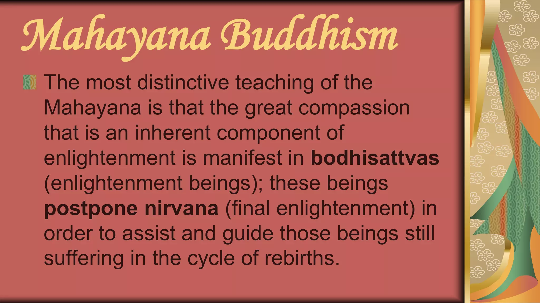 Mahayana Buddhism
The most distinctive teaching of the
Mahayana is that the great compassion
that is an inherent component of
enlightenment is manifest in bodhisattvas
(enlightenment beings); these beings
postpone nirvana (final enlightenment) in
order to assist and guide those beings still
suffering in the cycle of rebirths.
 