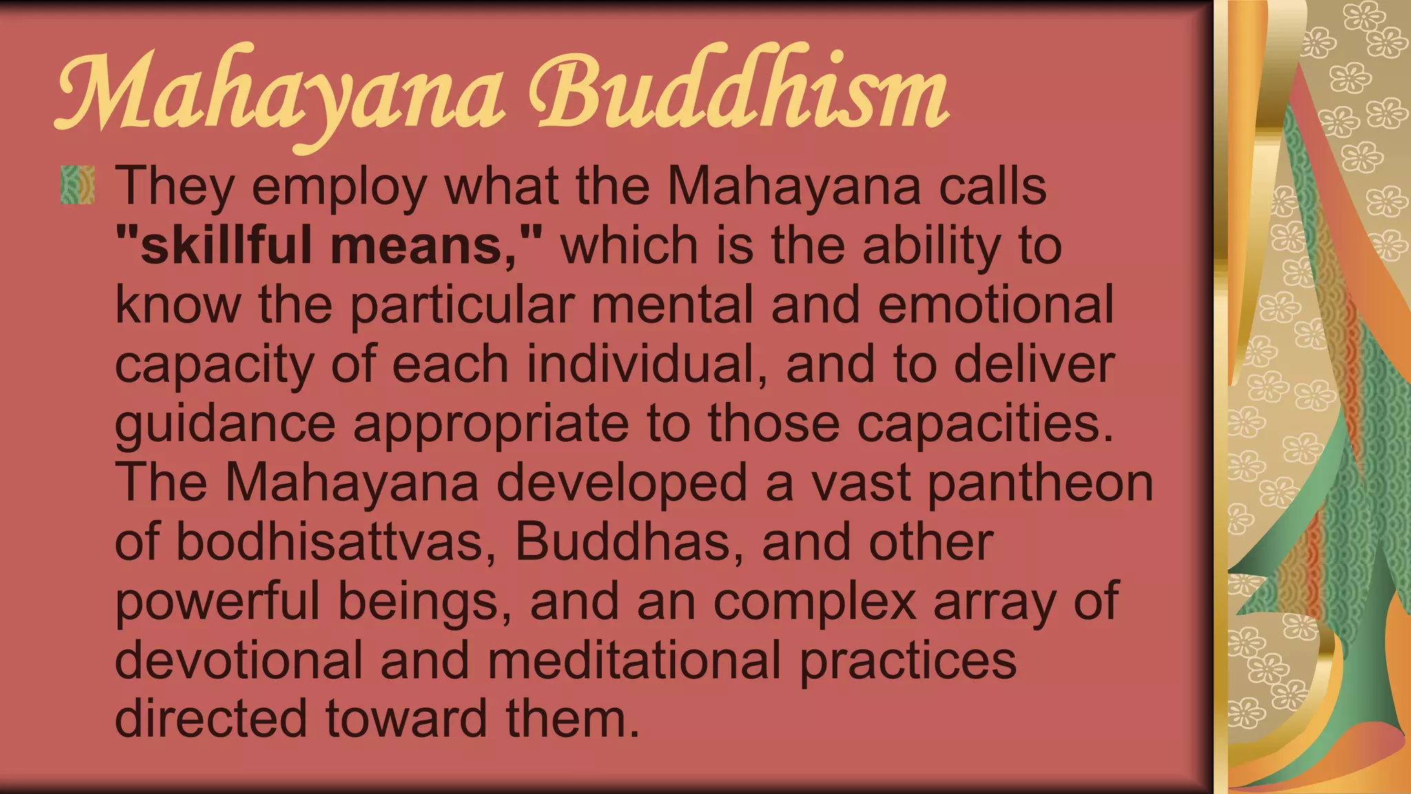 Mahayana Buddhism
They employ what the Mahayana calls
"skillful means," which is the ability to
know the particular mental and emotional
capacity of each individual, and to deliver
guidance appropriate to those capacities.
The Mahayana developed a vast pantheon
of bodhisattvas, Buddhas, and other
powerful beings, and an complex array of
devotional and meditational practices
directed toward them.
 