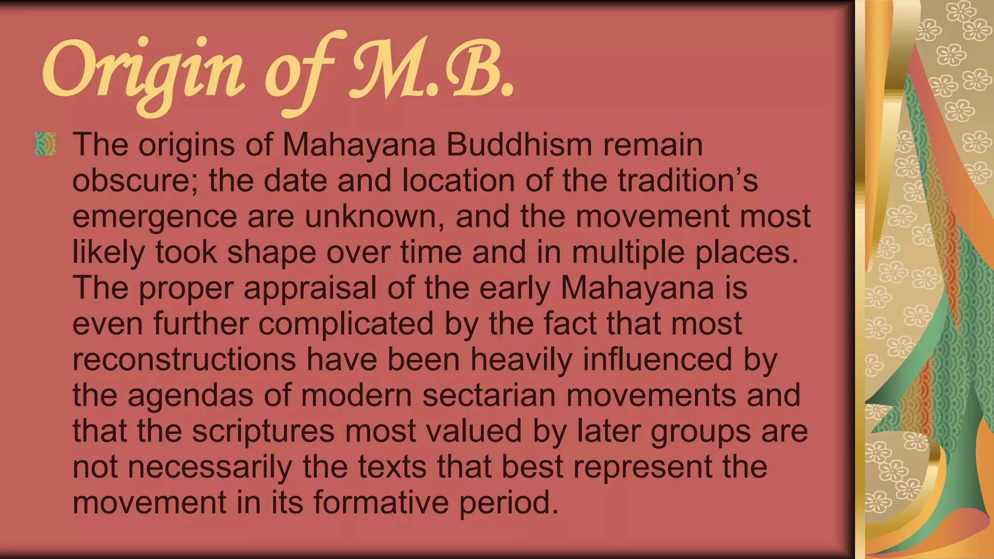Origin of M.B.
The origins of Mahayana Buddhism remain
obscure; the date and location of the tradition’s
emergence are unknown, and the movement most
likely took shape over time and in multiple places.
The proper appraisal of the early Mahayana is
even further complicated by the fact that most
reconstructions have been heavily influenced by
the agendas of modern sectarian movements and
that the scriptures most valued by later groups are
not necessarily the texts that best represent the
movement in its formative period.
 