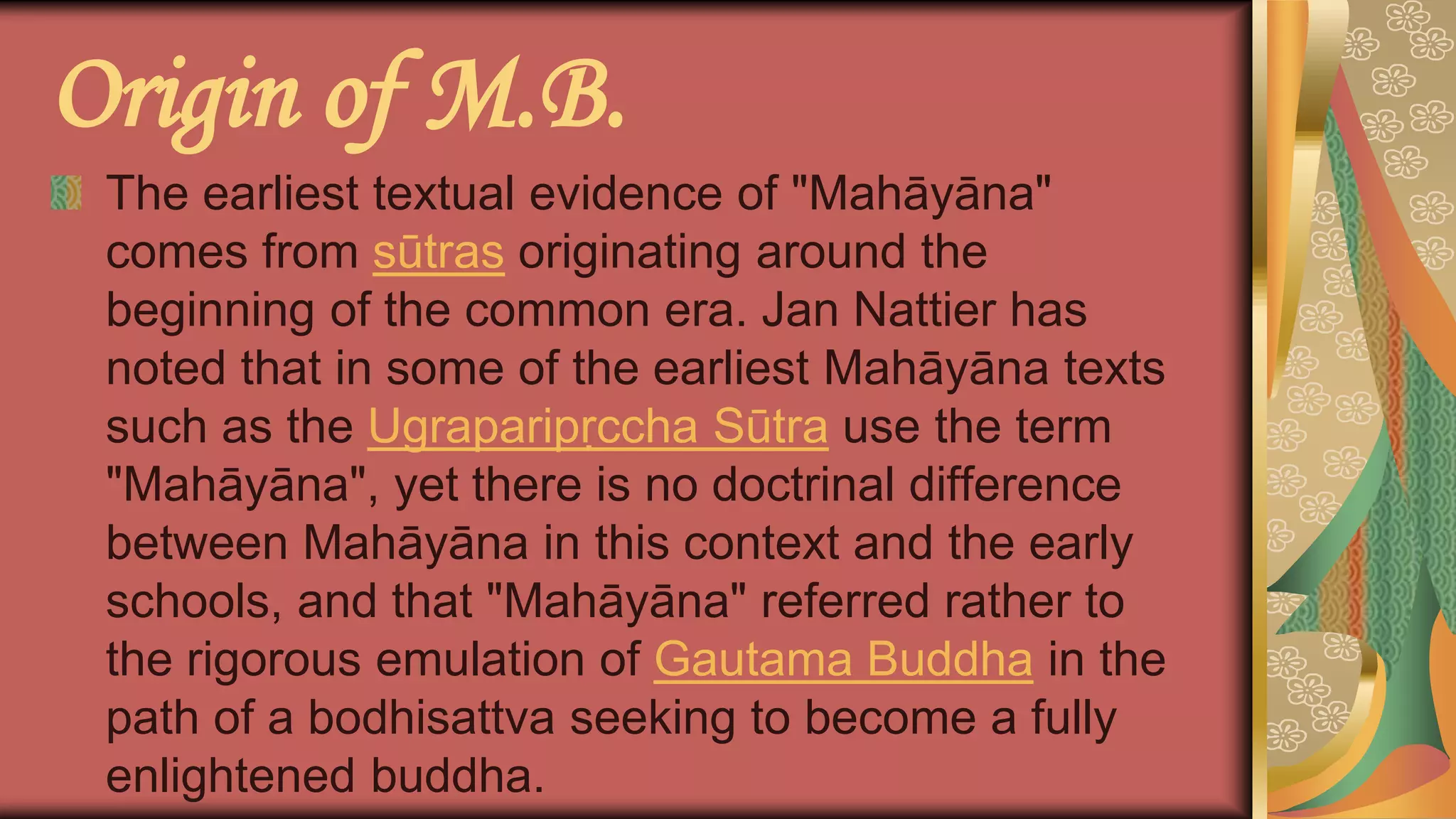 Origin of M.B.
The earliest textual evidence of "Mahāyāna"
comes from sūtras originating around the
beginning of the common era. Jan Nattier has
noted that in some of the earliest Mahāyāna texts
such as the Ugraparipṛccha Sūtra use the term
"Mahāyāna", yet there is no doctrinal difference
between Mahāyāna in this context and the early
schools, and that "Mahāyāna" referred rather to
the rigorous emulation of Gautama Buddha in the
path of a bodhisattva seeking to become a fully
enlightened buddha.
 