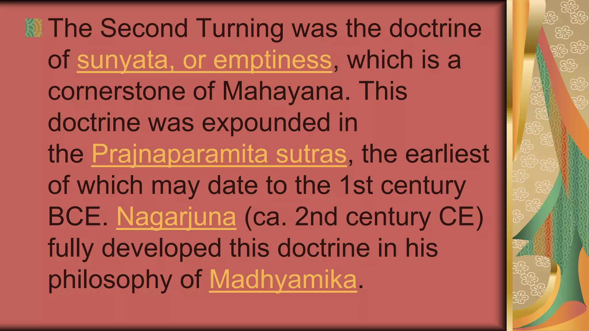 The Second Turning was the doctrine
of sunyata, or emptiness, which is a
cornerstone of Mahayana. This
doctrine was expounded in
the Prajnaparamita sutras, the earliest
of which may date to the 1st century
BCE. Nagarjuna (ca. 2nd century CE)
fully developed this doctrine in his
philosophy of Madhyamika.
 